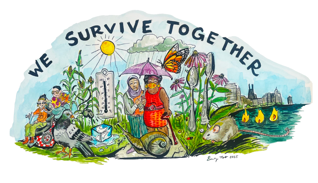 This image depicts a horizontal group of people standing in a garden that leads to a city. Over the top of the image in bold all capital text are the words “WE SURVIVE TOGETHER.” The image is done in watercolor and ink, meaning that you can see brush strokes and areas that look more organic and less digital. From left to right, there is a person with light brown skin and spiky hair and cool sunglasses in a power chair reading a book. Their shirt is bright orange and says free them all, and they are looking at another person seated with them on a red and white picnic blanket. The next person is a nonbinary fat person with peach colored skin and round glasses, beard stubble, and a hoop earring with short black hair. They wear a bright polka dot sweater and read, smiling back at the person in the power chair. In front of these people is a pigeon size to be as large as the people are. In the background is a cornfield, and in the cornfield is a whistle blowing it an ice cube that is melting. The sun shines down on a thermometer that shows around 120°F. Next in the image are two figures standing on a sidewalk with a cracked corner. There is a woman wearing a purple hajib with medium brown skin who is looking up at the sun. She is holding an umbrella over her friend, who is a fat Black femme person with an orange KN95 mask, gold earrings, and a bright red dress. She is wearing a magenta belt and using a matching magenta cane. A monarch butterfly almost as big as the people sits on their umbrella, and a snail almost as big as the people sits with them on the sidewalk. Rain pours down on their umbrella. To the right is a field of mixed purple cone flower, grasses, spoons, and pills. A mouse sits in the field. To the far right of the image is the Chicago skyline with the image of Three Fires out in the lake.